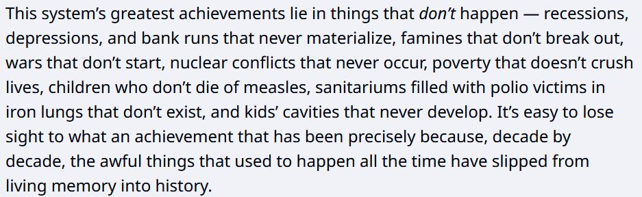 This system’s greatest achievements lie in things that don’t happen — recessions, depressions, and bank runs that never materialize, famines that don’t break out, wars that don’t start, nuclear conflicts that never occur, poverty that doesn’t crush lives, children who don’t die of measles, sanitariums filled with polio victims in iron lungs that don’t exist, and kids’ cavities that never develop. It’s easy to lose sight to what an achievement that has been precisely because, decade by decade, the awful things that used to happen all the time have slipped from living memory into history. 