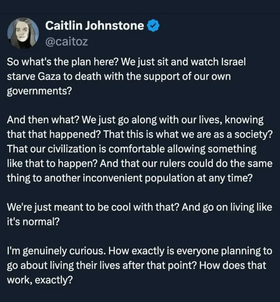 Caitlin Johnstone
@caitoz

So what's the plan here? We just sit and watch Israel starve Gaza to death with the support of our own governments?

And then what? We just go along with our lives, knowing that that happened? That this is what we are as a society? That our civilization is comfortable allowing something like that to happen? And that our rulers could do the same thing to another inconvenient population at any time?

We're just meant to be cool with that? And go on living like it's normal?

I'm genuinely curious. How exactly is everyone planning to go about living their lives after that point? How does that work, exactly?