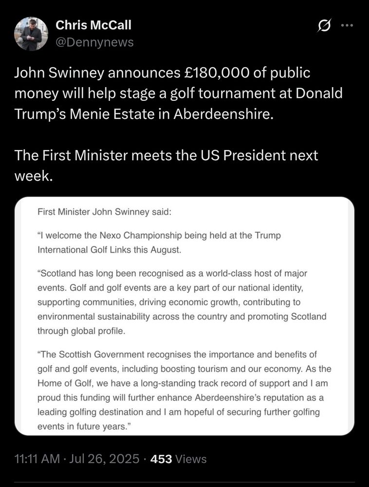 Tweet by Chris McCall (@Dennynews)

John Swinney announces £180,000 of public money will help stage a golf tournament at Donald Trump's Menie Estate in Aberdeenshire. The First Minister meets the US President next week.

[screengrab of Scottish Government statement:]

First Minister John Swinney said:

I welcome the Nexo Championship being held at the Trump International Golf Links this August.

"Scotland has long been recognised as a world-class host of major events. Golf and golf events are a key part of our national identity, supporting communities, driving economic growth, contributing to environmental sustainability across the country and promoting Scotland through global profile.

"The Scottish Government recognises the importance and benefits of golf and golf events, including boosting tourism and our economy. As the Home of Golf we have a longstanding track record of support and I am proud this funding will further enhance Aberdeenshire's reputation as a leading golfing destination and I'm hopeful of securing further golfing events in future years."