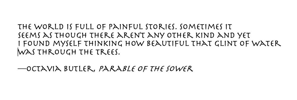 The world is full of painful stories. Sometimes it seems as though there aren’t any other kind and yet I found myself thinking how beautiful that glint of water was through the trees. Octavia butler, parable of the sower 