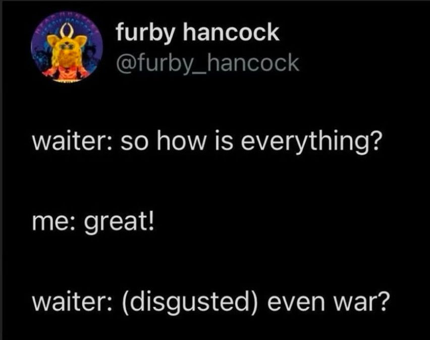 Tweet from furby Hancock:

Waiter: so how is everything?
Me: great!
Waiter: (disgusted) even war?