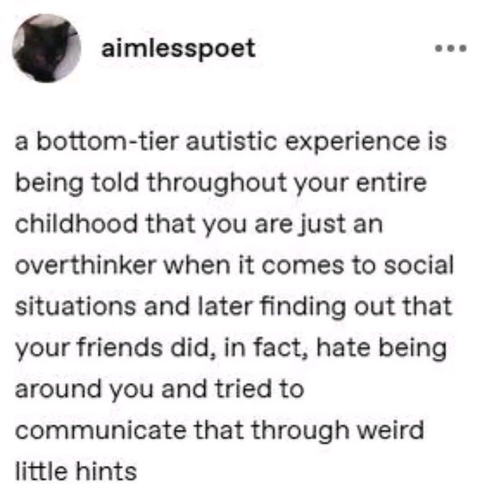 a bottom-tier autistic experience is being told throughout your entire childhood that you are just an overthinker when it comes to social situations and later finding out that your friends did, in fact, hate being around you and tried to communicate that through weird little hints