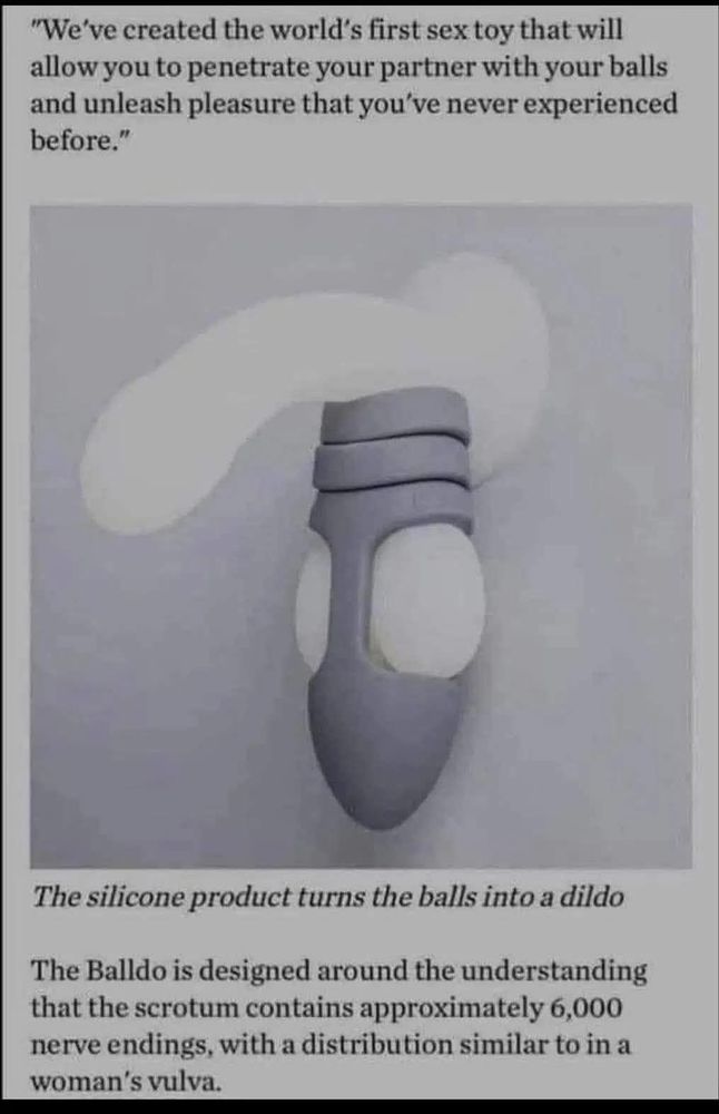The image is of a plastic phallic thing suction-cupped to a wall with the "balldo" device hanging off the balls part of the phallic thing. It looks like a rocket ship pointing down with the "balls" squishing out of the side of it. Ew.

"We've created the world's first sex toy that will allow you to penetrate your partner with your balls and unleash pleasure that you've never experienced before."

The silicone product turns the balls into a dildo

The Balldo is designed around the understanding that the scrotum contains approximately 6,000 nerve endings, with a distribution similar to in a woman's vulva