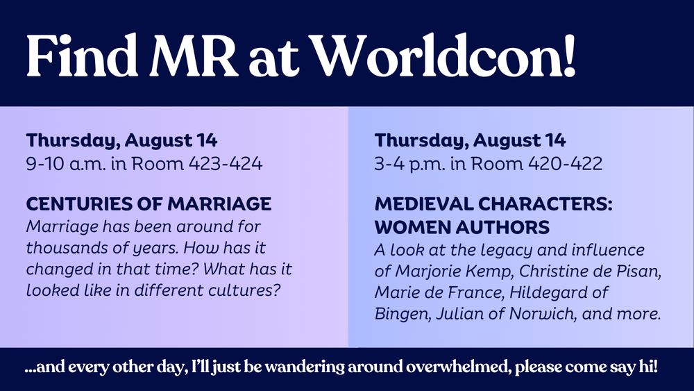 A graphic in shades of blue that reads:

Find MR at Worldcon!

Thursday, August 14
9-10 am in Room 423-424
Centuries of Marriage
Marriage has been around for thousands of years. How has it changed in that time? What has it looked like in different cultures?

Thursday, August 14
3-4pm in Room 420-422
Medieval Characters: Women Authors
A look at the legacy and influence of Marjorie Kemp, Christine de Pisan, Marie de France, Hildegard of Bingen, Julian of Norwich, and more.

...and every other day, I'll just be wandering around overwhelmed, please come say hi!