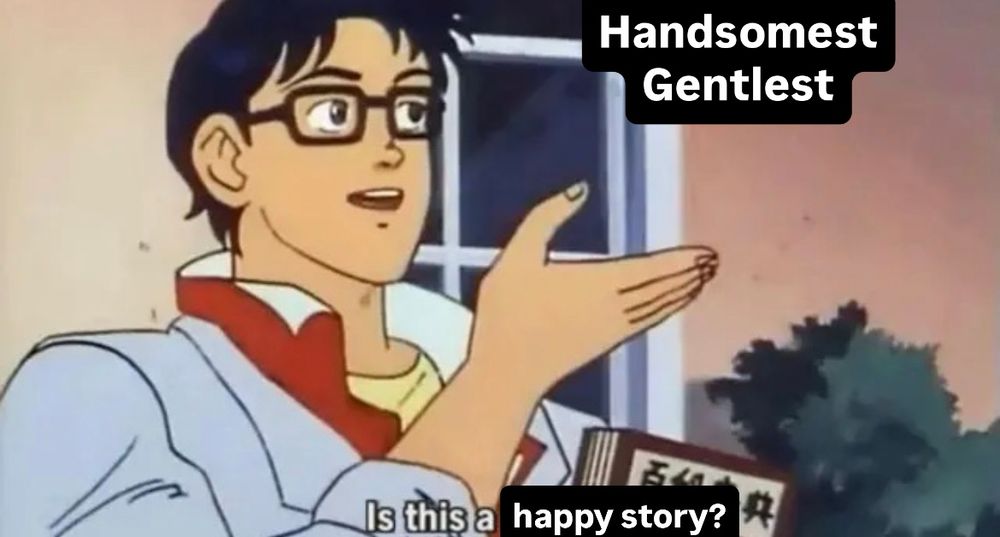 The “is this a pigeon?” meme. It originally showed a man looking at a butterfly, asking “is this a pigeon?” The butterfly has been covered with text that reads “Handsomest Gentlest,” and now the caption reads “is this a happy story?”
