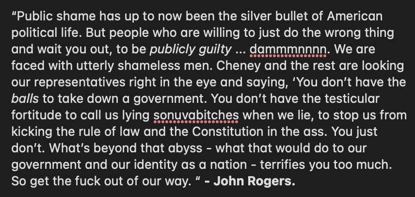 “Public shame has up to now been the silver bullet of American political life. But people who are willing to just do the wrong thing and wait you out, to be publicly guilty ... dammmnnnn. We are faced with utterly shameless men. Cheney and the rest are looking our representatives right in the eye and saying, ‘You don’t have the balls to take down a government. You don’t have the testicular fortitude to call us lying sonuvabitches when we lie, to stop us from kicking the rule of law and the Constitution in the ass. You just don’t. What’s beyond that abyss - what that would do to our government and our identity as a nation - terrifies you too much. So get the fuck out of our way. “ - John Rogers.