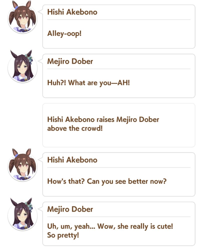 Hishi Akebono:
Alley-oop!

Mejiro Dober:
Huh?! What are you—AH!

Hishi Akebono raises Mejiro Dober above the crowd!

Hishi Akebono:
How's that? Can you see better now?

Mejiro Dober:
Uh, um, yeah... Wow, she really is cute! So pretty!