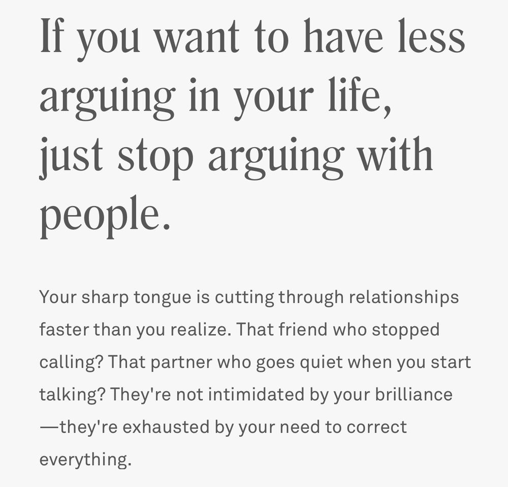 If you want to have less arguing in your lite, just stop arguing with people.
Your sharp tongue is cutting through relationships faster than you realize. That friend who stopped calling? That partner who goes quiet when you start talking? They're not intimidated by your brilliance
—they're exhausted by your need to correct everything.
