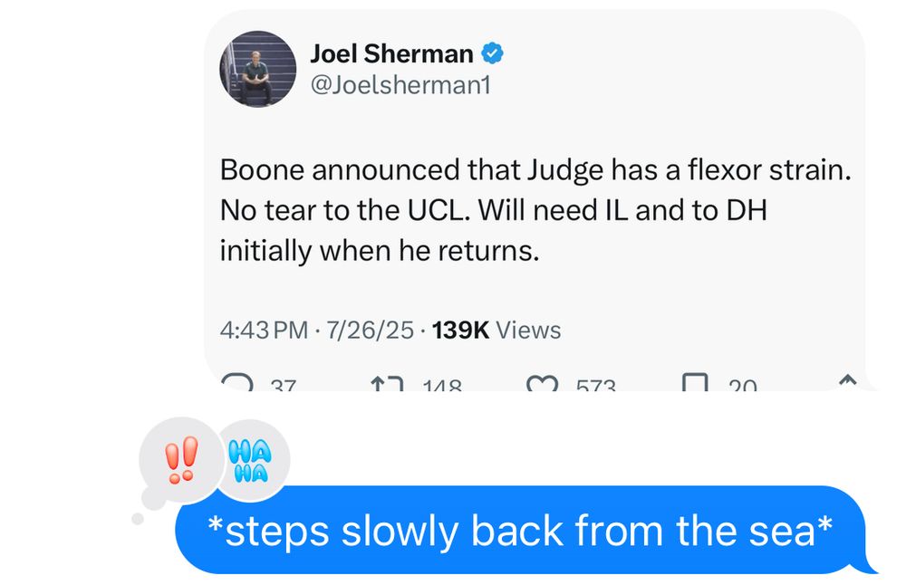 A text message showing a screen shot of a post from Joel Sherman reading: "Boone announced that Judge has a flexor strain.
No tear to the UCL. Will need IL and to DH initially when he returns." Followed by my response of "*steps slowly back from the sea*"