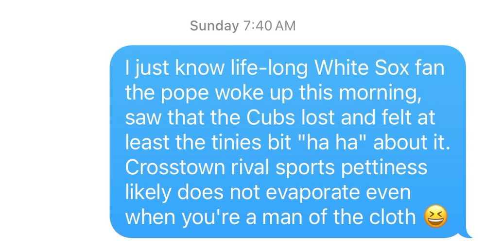 A text message reading: I just know life-long White Sox fan the pope woke up this morning, saw that the Cubs lost and felt at least the tinies bit "ha ha" about it.  Crosstown rival sports pettiness likely does not evaporate even when you're a man of the cloth 😆
