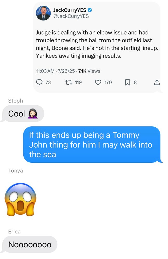 A text message showing a screen shot of a post from Jack Curry reading: "Judge is dealing with an elbow issue and had trouble throwing the ball from the outfield last night, Boone said. He's not in the starting lineup.
Yankees awaiting imaging results." Followed by my friends' horrified reactions and me writing "If this ends up being a Tommy John thing for him I may walk into the sea"