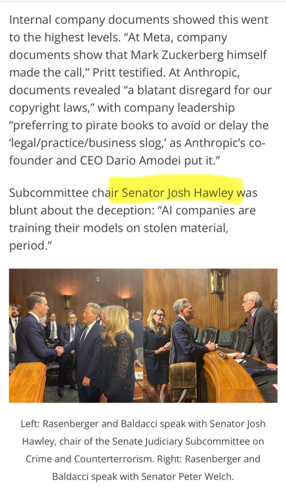 A screen shot of two paragraphs from the linked Author's Guild story: 

Internal company documents showed this went to the highest levels. “At Meta, company documents show that Mark Zuckerberg himself made the call,” Pritt testified. At Anthropic, documents revealed “a blatant disregard for our copyright laws,” with company leadership “preferring to pirate books to avoid or delay the ‘legal/practice/business slog,’ as Anthropic’s co-founder and CEO Dario Amodei put it.” 

Subcommittee chair Senator Josh Hawley was blunt about the deception: “AI companies are training their models on stolen material, period.” 

(Josh Hawley's name is highlighted in the screen shot because he is actually talking sense here but who knows what he'll do now that Tr*mp is claiming AI should be above copyright law)