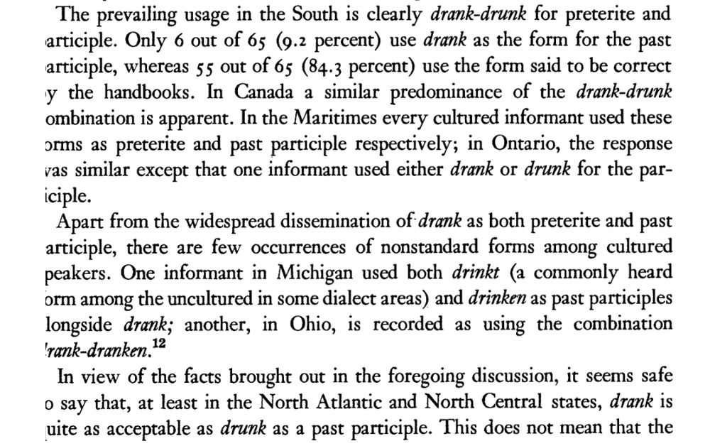 Excerpt from 1953 article “The Past Participle Drank: Standard American English?” by Walter S Avis in American Speech 28 (2), 106-111 discusses past participle forms of the verb to drink, with special attention to drink-drank-drank forms instead of drink-drank-drunk. Avis notes that drank-drunk was entirely standard in the southern US and Canada, while North Central and North Atlantic states saw similar prevalence of drank-drank. Crucially, he notes “One informant in Michigan used both “drinkt” (a commonly heard form amongst the uncultured in some dialect areas) and “drinken” as past participles alongside “drank”; another, in Ohio, is recorded as using the combination drank-dranken.”