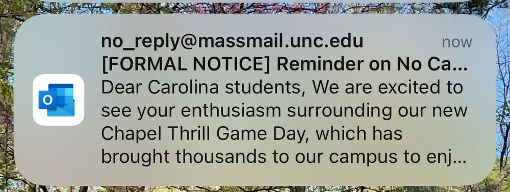 email alert
no_reply@massmail.unc.edu
now
[FORMAL NOTICE] Reminder on No Ca...
Dear Carolina students, We are excited to see your enthusiasm surrounding our new Chapel Thrill Game Day, which has brought thousands to our campus to enj...