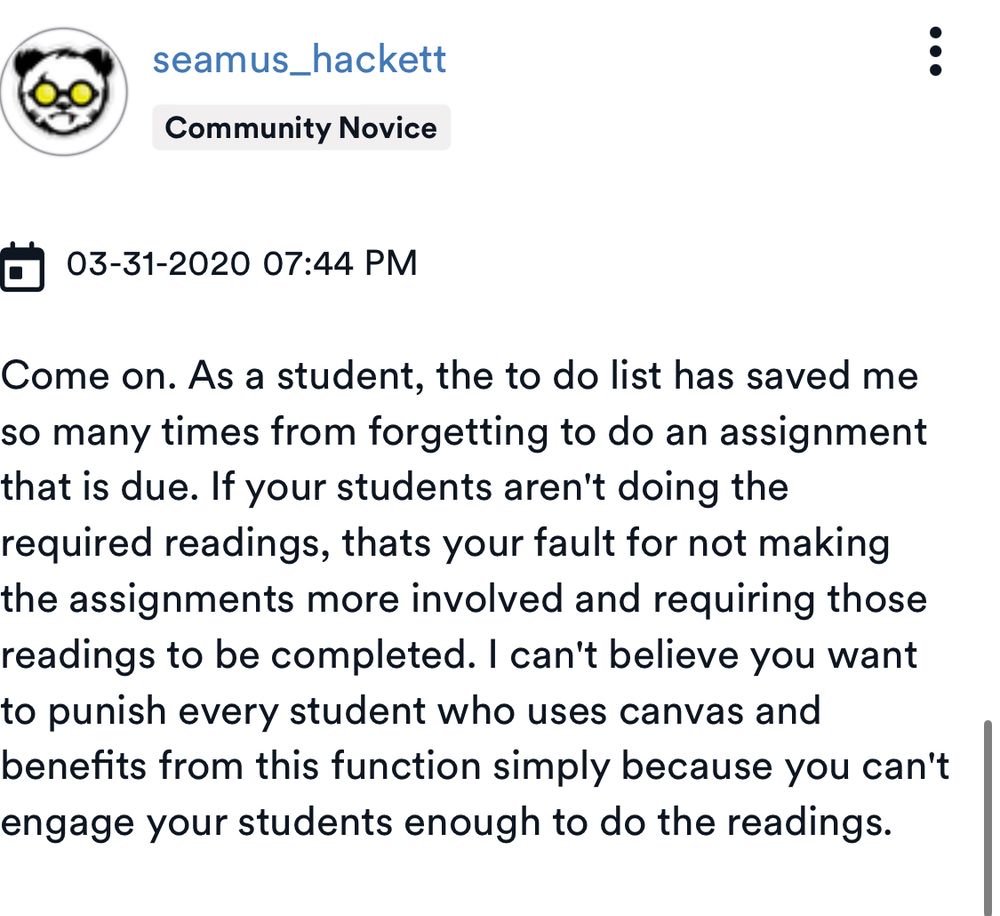 seamus_hackett
Community Novice
1 03-31-2020 07:44 PM
Come on. As a student, the to do list has saved me so many times from forgetting to do an assignment that is due. If your students aren't doing the required readings, thats your fault for not making the assignments more involved and requiring those readings to be completed. I can't believe you want to punish every student who uses canvas and benefits from this function simply because you can't engage your students enough to do the readings.