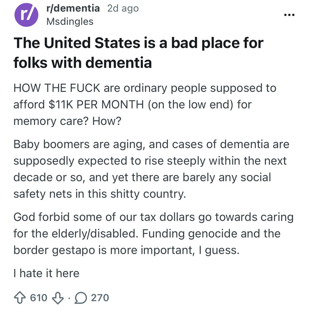 r/dementia 2 days ago
Msdingles

The United States is a bad place for folks with dementia
HOW THE FUCK are ordinary people supposed to afford $11K PER MONTH (on the low end) for memory care? How?
Baby boomers are aging, and cases of dementia are supposedly expected to rise steeply within the next decade or so, and yet there are barely any social safety nets in this shitty country.
God forbid some of our tax dollars go towards caring for the elderly/disabled. Funding genocide and the border gestapo is more important, I guess.
I hate it here
610 upvotes 270 comments