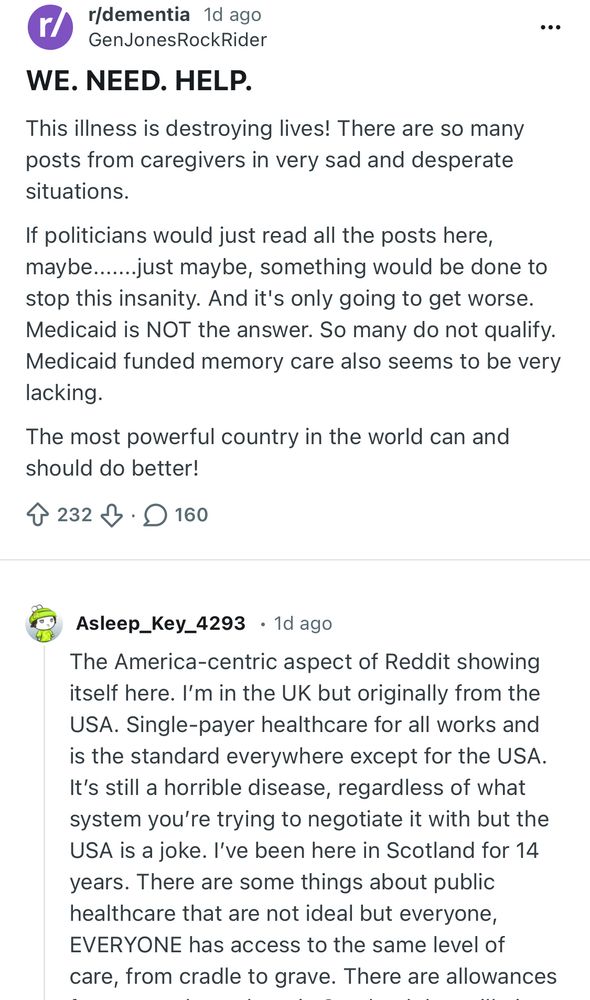 r/dementia 1 day ago
GenJonesRockRider

WE. NEED. HELP.
This illness is destroying lives! There are so many posts from caregivers in very sad and desperate situations.
If politicians would just read all the posts here, maybe......just maybe, something would be done to stop this insanity. And it's only going to get worse.
Medicaid is NOT the answer. So many do not qualify.
Medicaid funded memory care also seems to be very lacking.
The most powerful country in the world can and should do better!
232 upvotes 160 comments

Reply from Asleep_Key_4293 • 1d ago
The America-centric aspect of Reddit showing itself here. I'm in the UK but originally from the USA. Single-payer healthcare for all works and is the standard everywhere except for the USA.
It's still a horrible disease, regardless of what system you're trying to negotiate it with but the USA is a joke. I've been here in Scotland for 14 years. There are some things about public healthcare that are not ideal but everyone, EVERYONE has access to the same level of care, from cradle to grave.