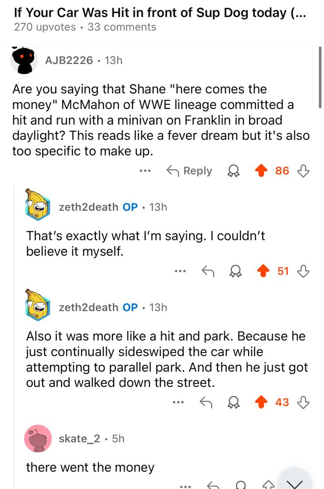 Reply: 
Are you saying that Shane "here comes the money" McMahon of WWE lineage committed a hit and run with a minivan on Franklin in broad daylight? This reads like a fever dream but it's also too specific to make up.

1 Reply
zeth2death OP • 13h
That's exactly what I'm saying. I couldn't believe it myself.
↑

zeth2death OP • 13h
Also it was more like a hit and park. Because he just continually sideswiped the car while attempting to parallel park. And then he just got out and walked down the street.
