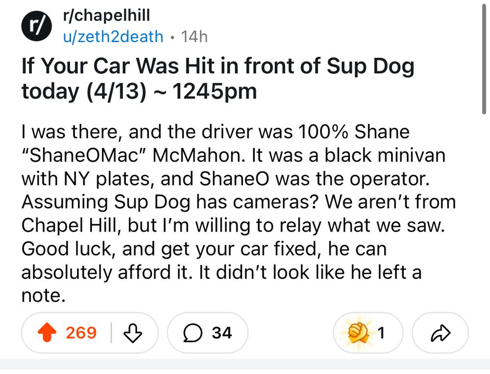 Reddit post in r/chapelhill: If Your Car Was Hit in front of Sup Dog today (4/13) ~ 1245pm
I was there, and the driver was 100% Shane "ShaneOMac" McMahon. It was a black minivan with NY plates, and ShaneO was the operator.
Assuming Sup Dog has cameras? We aren't from Chapel Hill, but I'm willing to relay what we saw.
Good luck, and get your car fixed, he can absolutely afford it. It didn't look like he left a note.