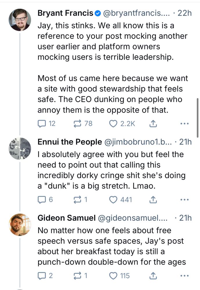 Bryant Francis • @bryantfrancis... • 22h
Jay, this stinks. We all know this is a reference to your post mocking another user earlier and platform owners mocking users is terrible leadership.
Most of us came here because we want a site with good stewardship that feels safe. The CEO dunking on people who annoy them is the opposite of that.
12 replies 78 reposts 2.2K likes

Ennui the People @jimbobruno1.b... • 21h
I absolutely agree with you but feel the need to point out that calling this incredibly dorky cringe shit she's doing a "dunk" is a big stretch. Lmao.
6 comments 1 repost 441 likes 

Gideon Samuel @gideonsamuel.... • 21h
No matter how one feels about free speech versus safe spaces, Jay's post about her breakfast today is still a punch-down double-down for the ages
2 comments 1 repost 115 likes