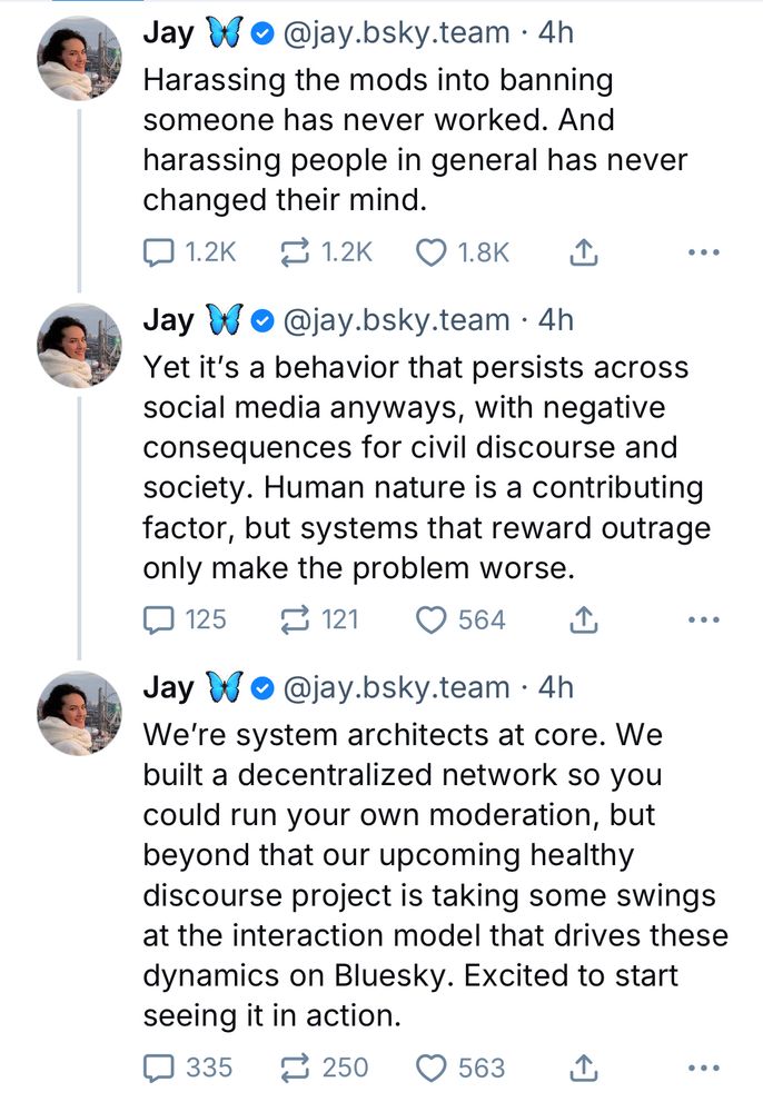 Jay
• @jay.bsky.team • 4h
Harassing the mods into banning someone has never worked. And harassing people in general has never changed their mind.
1.2K replies 1.2k reposts 1.8k likes
|
Jay  @jay.bsky.team • 4h
Yet it's a behavior that persists across social media anyways, with negative consequences for civil discourse and society. Human nature is a contributing factor, but systems that reward outrage only make the problem worse.
125 comments 121 reposts 564 likes
|
Jay @jay.bsky.team • 4h
We're system architects at core. We built a decentralized network so you could run your own moderation, but beyond that our upcoming healthy discourse project is taking some swings at the interaction model that drives these dynamics on Bluesky. Excited to start seeing it in action.
335 comments 250 reposts 563 likes