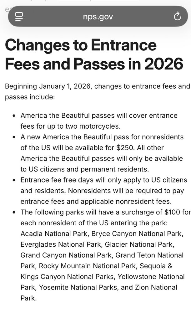 A screenshot from the National Park Service website with the following text:

Changes to Entrance Fees and Passes in 2026
Beginning January 1, 2026, changes to entrance fees and passes include:
• America the Beautiful passes will cover entrance fees for up to two motorcycles.
• A new America the Beautiful pass for nonresidents of the US will be available for $250. All otherAmerica the Beautiful passes will only be available to US citizens and permanent residents.
• Entrance fee free days will only apply to US citizens and residents. Nonresidents will be required to pay entrance fees and applicable nonresident fees.
• The following parks will have a surcharge of $100 for each nonresident of the US entering the park:
Acadia National Park, Bryce Canyon National Park, Everglades National Park, Glacier National Park, Grand Canyon National Park, Grand Teton National Park, Rocky Mountain National Park, Sequoia & Kings Canyon National Parks, Yellowstone National Park, Yosemite National Parks, and Zion National Park.