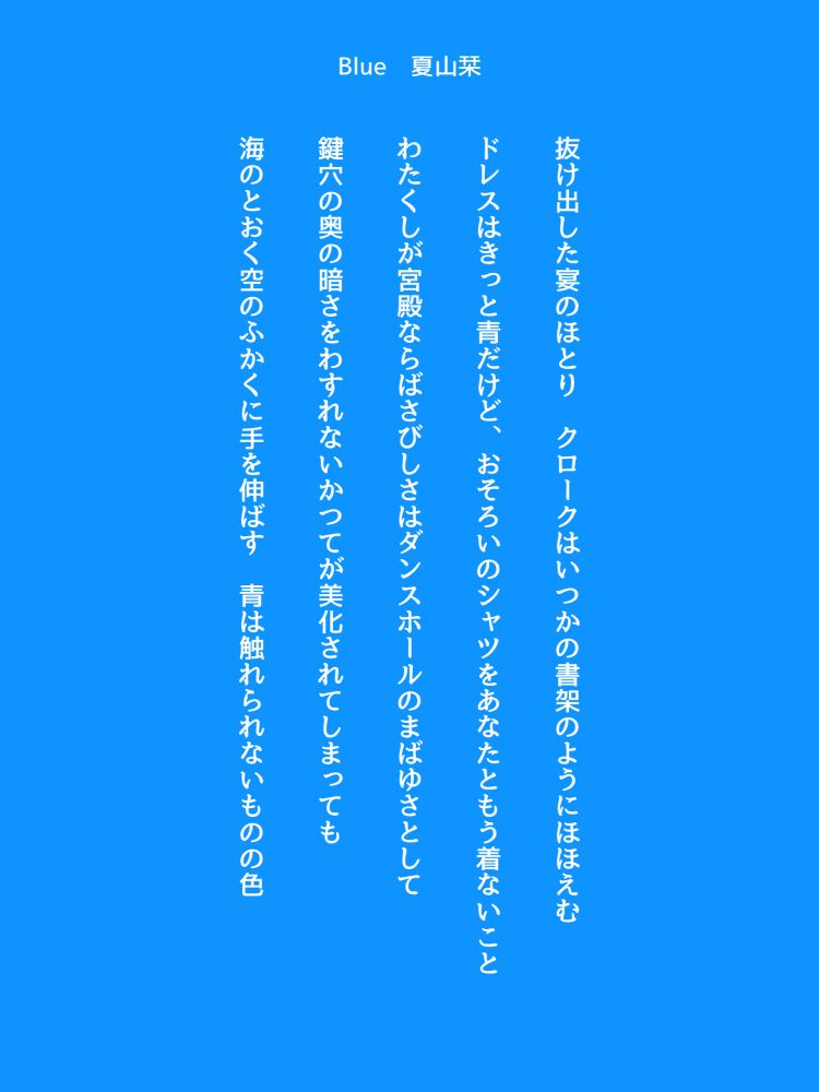 抜け出した宴のほとり　クロークはいつかの書架のようにほほえむ

ドレスはきっと青だけど、おそろいのシャツをあなたともう着ないこと

わたくしが宮殿ならばさびしさはダンスホールのまばゆさとして

鍵穴の奥の暗さをわすれないかつてが美化されてしまっても

海のとおく空のふかくに手を伸ばす　青は触れられないものの色