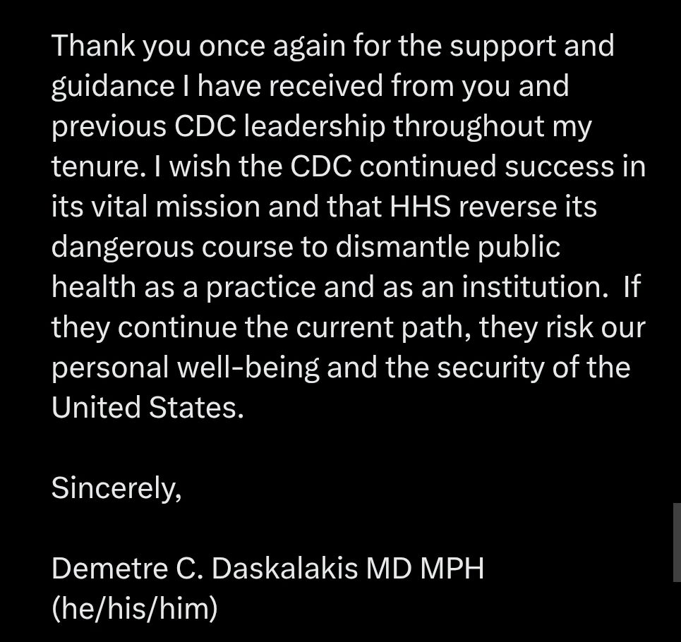 Thank you once again for the support and guidance I have received from you and previous CDC leadership throughout my tenure. I wish the CDC continued success in its vital mission and that HHS reverse its dangerous course to dismantle public health as a practice and as an institution.  If they continue the current path, they risk our personal well-being and the security of the United States.

Sincerely,

Demetre C. Daskalakis MD MPH (he/his/him)