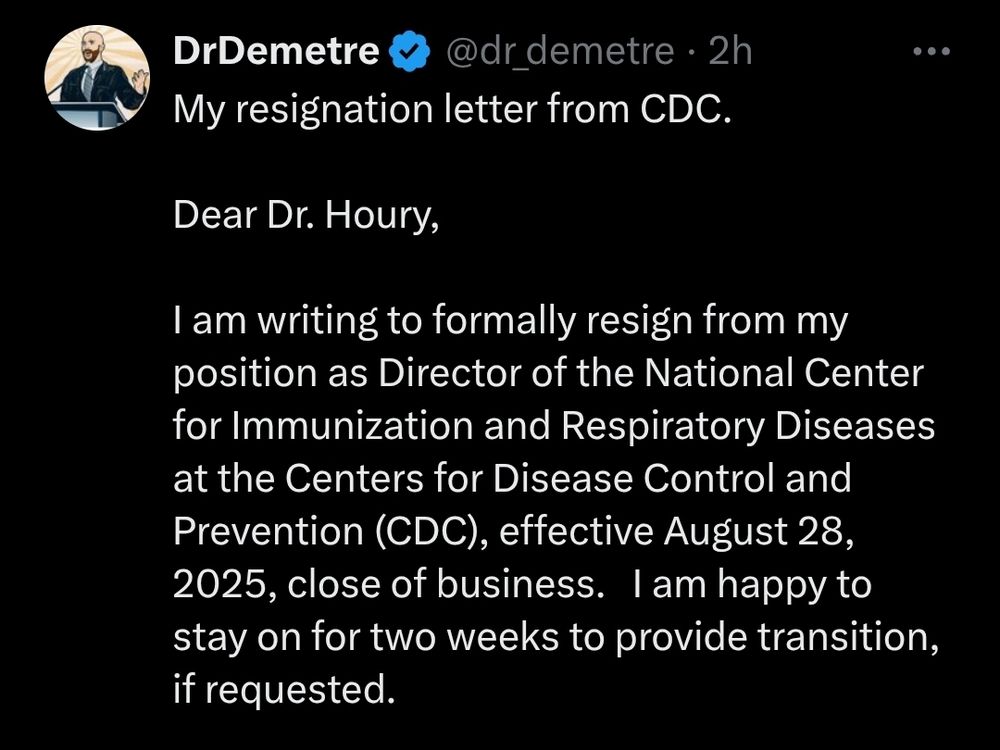 Screenshot of post by drdemetre. My resignation letter from CDC. Dear Dr. Houry, I am writing to formally resign from my position as Director of the National Center for Immunization and Respiratory Diseases at the Centers for Disease Control and Prevention (CDC), effective August 28, 2025, close of business. I am happy to stay on for two weeks to provide transition, if requested.