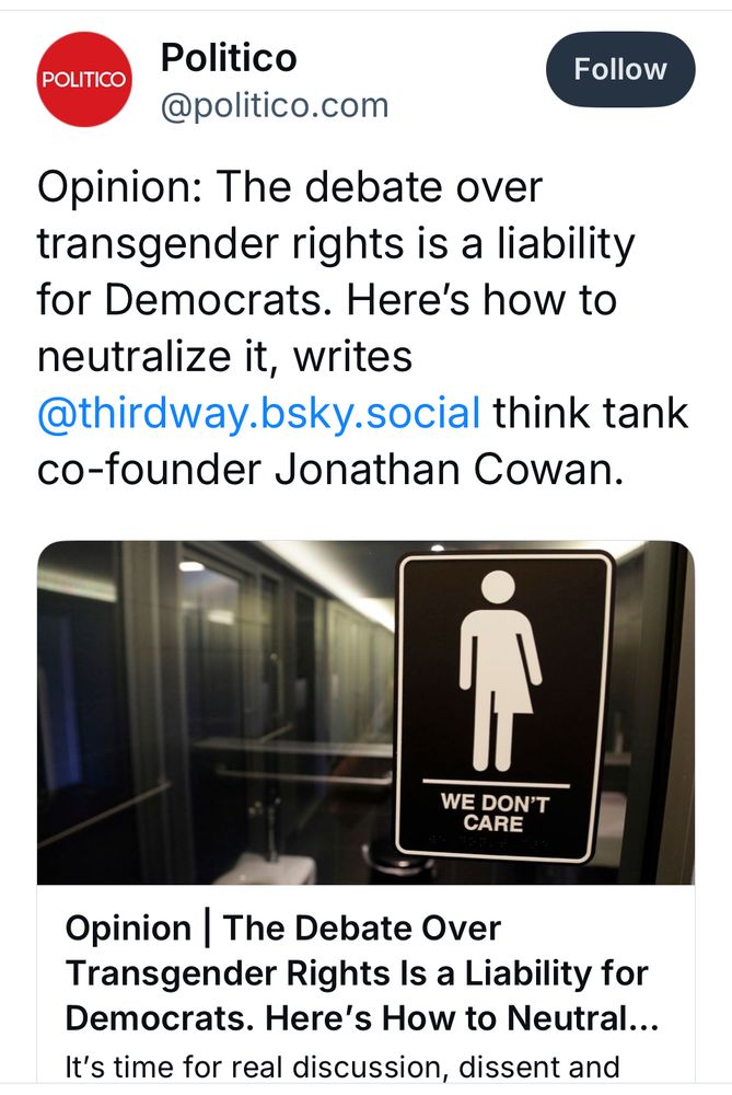 Screenshot of a dumbass Politico skeet with a link to a no doubt ever dumber-assed article by the President of Please Mock My Stupid Ideas Industries

“Opinion: The debate over transgender rights is a liability for Democrats. Here's how to neutralize it, writes @thirdway.bsky.social think tank co-founder Jonathan Cowan.”