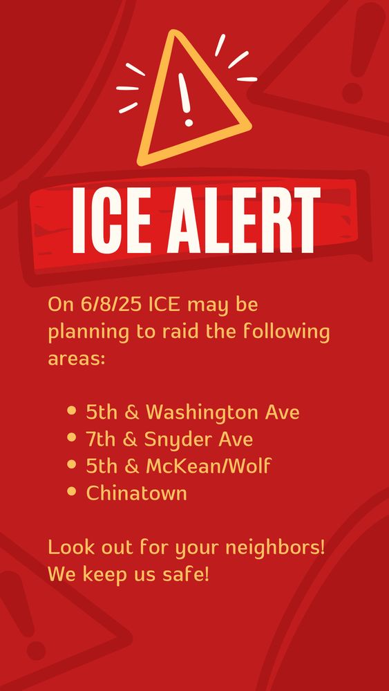 ICE ALERT
On 6/8/25 ICE may be planning to raid the following areas:
• 5th & Washington Ave
• 7th & Snyder Ave
• 5th & McKean/Wolf
• Chinatown
Look out for your neighbors!
We keep us safe!