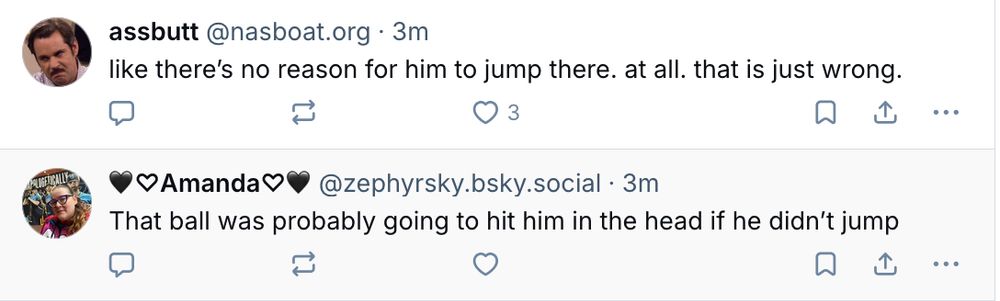 Two posts right after each other
@nasboat.org says "Like there's no reason for him to jump there. at all. that is just wrong."
@zephyrsky,bsky.social says "That ball was probably going to hit him in the head if he didn't jump"