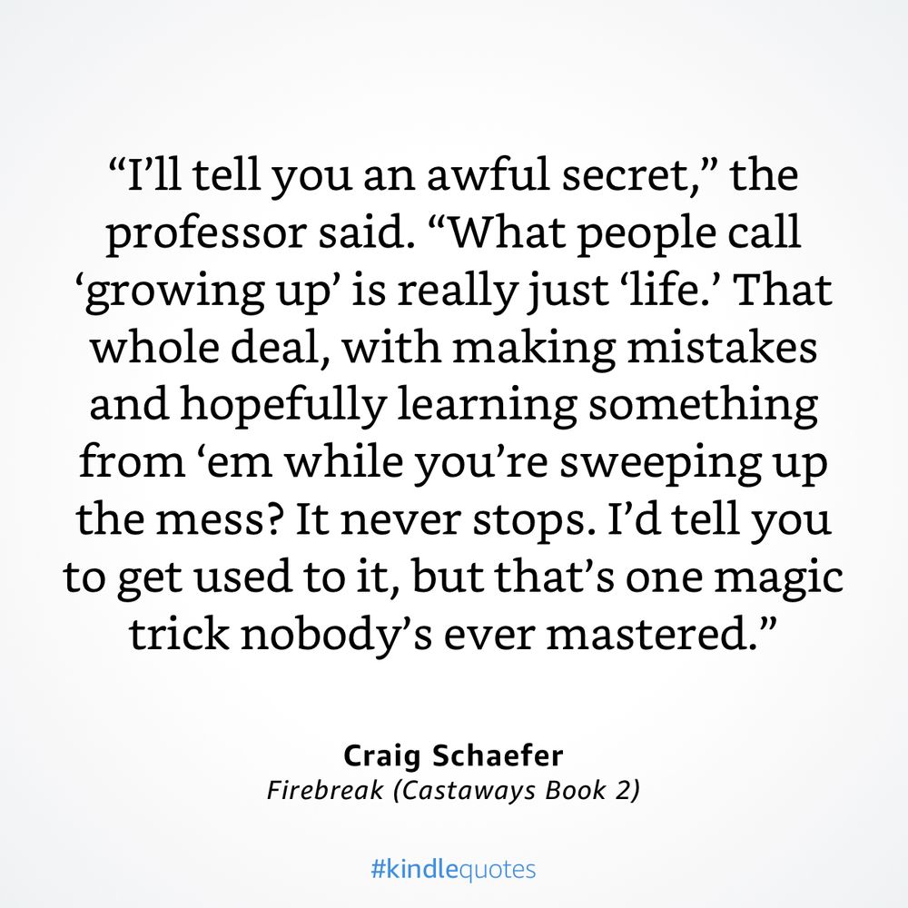 “I’ll tell you an awful secret,” the professor said. “What people call ‘growing up’ is really just ‘life.’ That whole deal, with making mistakes and hopefully learning something from ‘em while you’re sweeping up the mess? It never stops. I’d tell you to get used to it, but that’s one magic trick nobody’s ever mastered.”

from firebreak castaways book 2 by craig schaefer