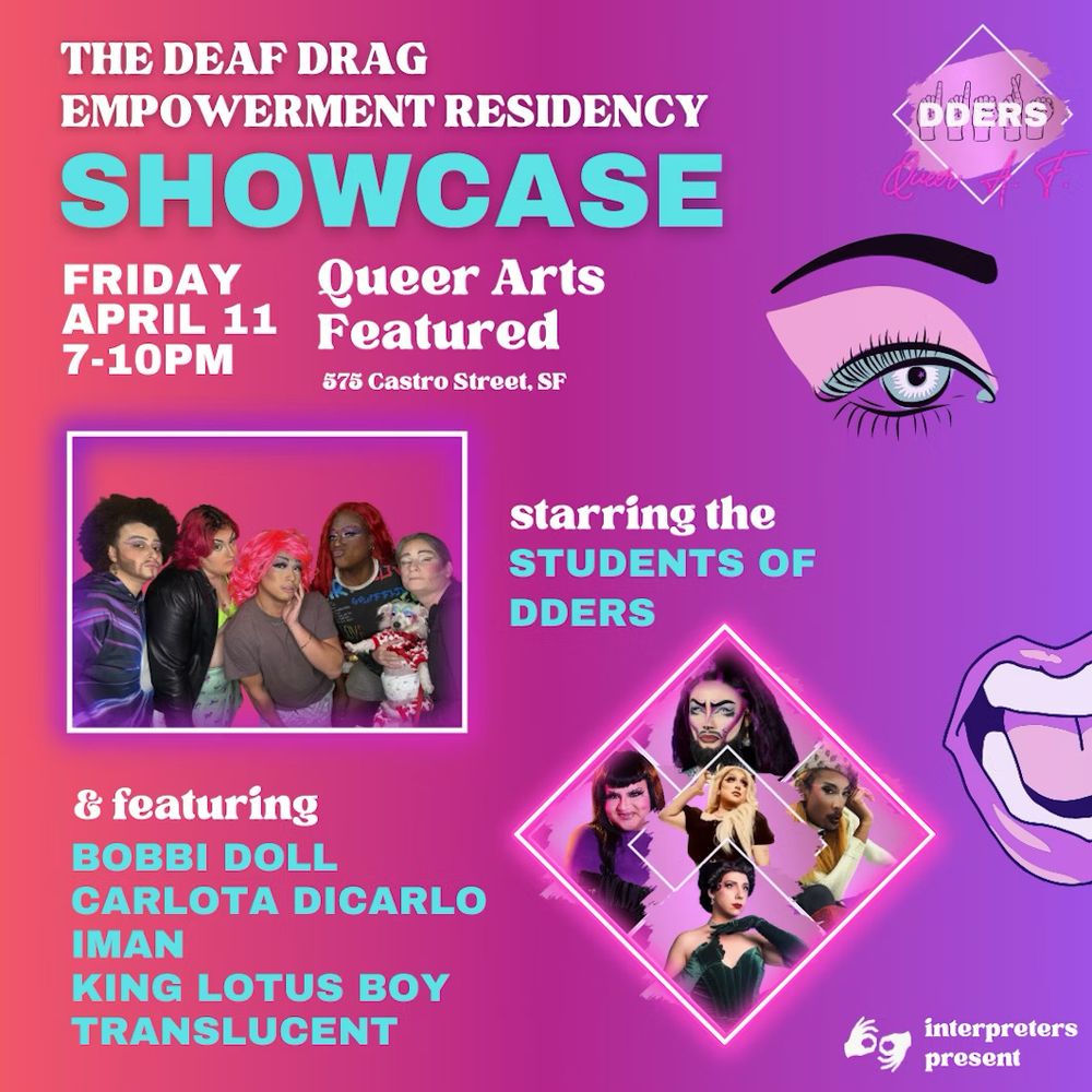 Queer Arts Featured
575 Castro St, San Francisco, CA

Friday, April 11th
7-10 pm

The Deaf Drag Empowerment Residency & Showcase (DDERS) is a groundbreaking program that amplifies and celebrates drag artists from the Deaf and Hard-of-Hearing community. After weeks of creative exploration and skill-building workshops, the DDERS students are ready to take the stage—delivering a powerful, ASL-accessible showcase bursting with fierce talent and unapologetic, Deaf-centered drag expression. Plus, don’t miss special performances by our brilliant DDERS workshop facilitators:  Bobbi Doll Carlota DiCarlo Iman King Lotus Boy and Translucent  This final showcase marks the end of a free, community-powered residency supported by the Creative Work Fund.   Come celebrate the beauty of queer Deaf culture and the art of commanding a stage—with or without sound.  (This event is free to attend—though if you’re feeling generous, donations are always appreciated 🤟)

