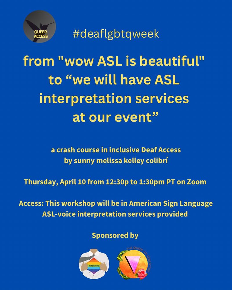 From queeraccess 

Hello! We’re thrilled to host a virtual access workshop during Deaf Queer Resource Center’s Deaf LGBTQ Awareness Week.

This is designed for hearing allies, event planners and organizations wanting to learn to make their events accessible and inclusive for d/Deaf community members. Disclaimer: because this workshop is only an hour long, not everything will be covered.

The workshop will be on Thursday, April 10th from 12:30 to 1:30pm PDT. 

Access information: this workshop will be in American Sign Language. Voice interpretations sponsored by Queer Sol Collective (thank you!)

This workshop is offered on a sliding scale of $25-$100. Please send your payment to melissaeverywhere on Venmo and CashApp, then send an email to melissaeverywhere@gmail.com a screenshot of payment proof along with your name and you’ll receive the zoom link. Please email for any other payment methods. Gentle reminder: each payment is for one person only, no sharing link. We  have 4 available scholarships for 2SQTBIPOC/disabled/low income folks + organizers. Please email if you need a scholarship.

We hope you can join us!

***

Access descriptions: 

graphic with a vibrant blue background

Text in yellow: #deaflgbtqweek. The next line: "wow ASL is beautiful" to "we will have ASL interpretation services at our event"

a crash course in inclusive Deaf Access by sunny melissa kelley colibrí

Thursday, April 10 from 12:30p to 1:30pm PT on Zoom

Access: This workshop will be in American Sign Language ASL-voice interpretation services provided

Sponsored by Deaf Queer Resource Center (DQRC) and Queer Sol Collective (QSC)

There are two logos at the bottom. The first logo on the left is for DQRC and the second logo on the right is for QSC.