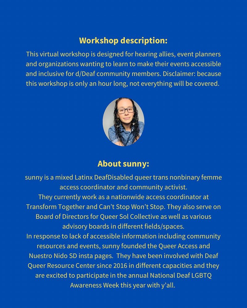 Text in yellow: Workshop description:

This virtual workshop is designed for hearing allies, event planners and organizations wanting to learn to make their events accessible and inclusive for d/Deaf community members. Disclaimer: because this workshop is only an hour long, not everything will be covered.

About sunny:
sunny is a mixed Latinx DeafDisabled queer trans nonbinary femme access coordinator and community activist. They currently work as a nationwide access coordinator at Transform Together and Can’t Stop Won’t Stop. They also serve on Board of Directors for Queer Sol Collective as well as various advisory boards in different fields/spaces. In response to lack of accessible information including community resources and events, sunny founded the Queer Access and Nuestro Nido SD IG pages. They have been involved with Deaf Queer Resource Center since 2016 in different capacities and they are excited to participate in the annual National Deaf LGBTQ Awareness Week this year with y’all. 

Workshop description:
This virtual workshop is designed for hearing allies, event planners and organizations wanting to learn to make their events accessible and inclusive for d/Deaf community members. Disclaimer: because this workshop is only an hour long, not everything will be covered.

About sunny:
sunny is a mixed Latinx DeafDisabled queer trans nonbinary femme access coordinator and community activist. They currently work as a nationwide access coordinator at Transform Together and Can’t Stop Won’t Stop. They also serve on Board of Directors for Queer Sol Collective as well as various advisory boards in different fields/spaces. In response to lack of accessible information including community resources and events, sunny founded the Queer Access and Nuestro Nido SD insta pages. They have been involved with Deaf Queer Resource Center since 2016 in different capacities and they are excited to participate in the annual National Deaf LGBTQ Awareness Week this year with y’all.