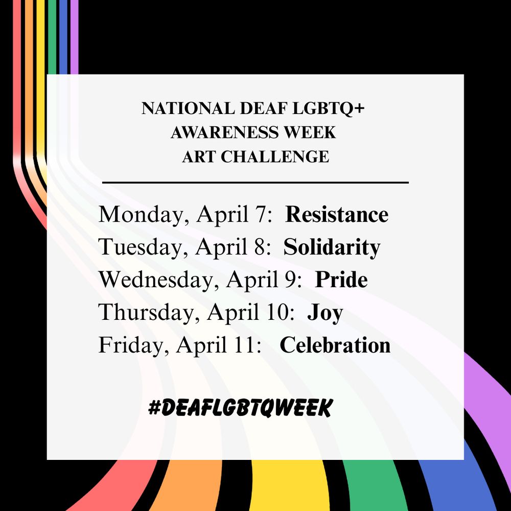 Note: See other image ALT for more info about this event.

[ID: graphic for the National Deaf LGBTQ+ Awareness Week Art Challenge. 

It features a light gray box centered on a black background. Flowing rainbow stripes (red, orange, yellow, green, blue, and purple) curve from the top left to the bottom right corners, partially visible behind the gray box. 

Inside the box, bold black text reads: “NATIONAL DEAF LGBTQ+ AWARENESS WEEK ART CHALLENGE”. 

Below are the daily themes for the art challenge:

• Monday, April 7: Resistance
• Tuesday, April 8: Solidarity
• Wednesday, April 9: Pride
• Thursday, April 10: Joy
• Friday, April 11: Celebration

At the bottom center of the box is a bold hashtag: #DEAFGBTQWEEK]

Graphics created by Kellie Martin for #DeafLGBTQWeek ]