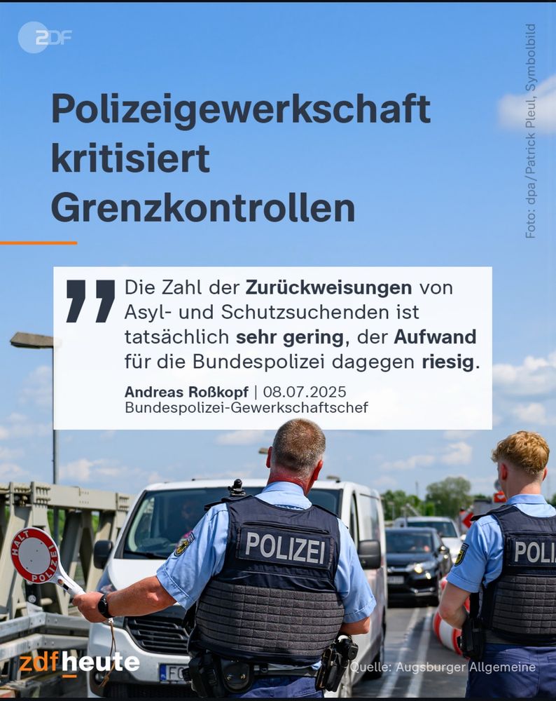 ZDF heute Post: 

Polizeigewerkschaft
kritisiert
Grenzkontrollen

„Asyl- und Schutzsuchenden ist
Die Lahl der Zuruckweisungen von
tatsächlich sehr gering, der Aufwand für die Bundespolizei dagegen riesig.“
Andreas Roßkopf| 08.07.2025
Bundespolizei-Gewerkschaftschef
POLIZEI

