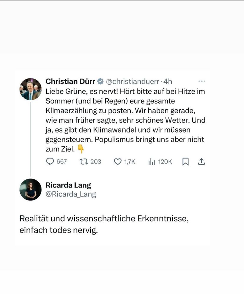 Ein tweet von Christian Dürr:

Christian Dürr & @christianduerr • 4h Liebe Grüne, es nervt! Hört bitte auf bei Hitze im Sommer (und bei Regen) eure gesamte Klimaerzählung zu posten. Wir haben gerade, wie man früher sagte, sehr schönes Wetter. Und ja, es gibt den Klimawandel und wir müssen gegensteuern. Populismus bringt uns aber nicht zum Ziel.

Mit der Antwort von Ricarda Lang:

Realität und wissenschaftliche Erkenntnisse, einfach todes nervig.