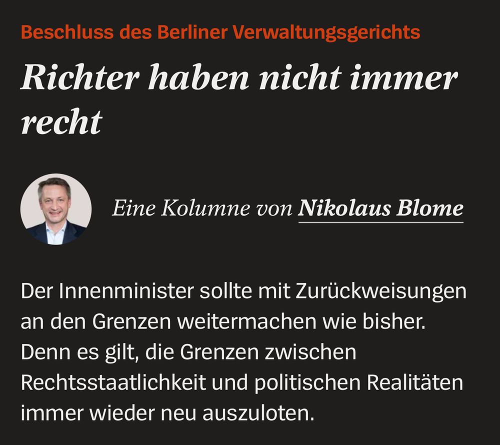 Screenshot: 

Beschluss des Berliner Verwaltungsgerichts Richter haben nicht immer
recht
Eine Kolumne von Nikolaus Blome
Der Innenminister sollte mit Zurückweisungen an den Grenzen weitermachen wie bisher.
Denn es gilt, die Grenzen zwischen Rechtsstaatlichkeit und politischen Realitäten immer wieder neu auszuloten.