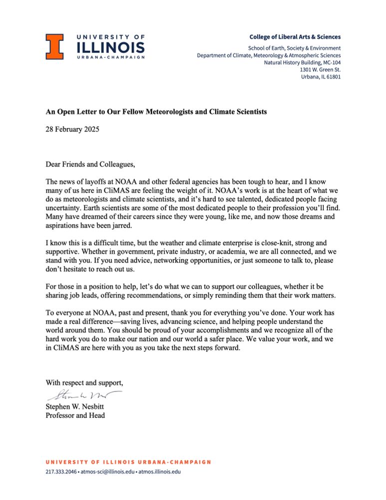 
An Open Letter to Our Fellow Meteorologists and Climate Scientists
28 February 2025

Dear Friends and Colleagues,
The news of layoffs at NOAA and other federal agencies has been tough to hear, and I know many of us here in CliMAS are feeling the weight of it. NOAA’s work is at the heart of what we do as meteorologists and climate scientists, and it’s hard to see talented, dedicated people facing uncertainty. Earth scientists are some of the most dedicated people to their profession you’ll find.  Many have dreamed of their careers since they were young, like me, and now those dreams and aspirations have been jarred.
I know this is a difficult time, but the weather and climate enterprise is close-knit, strong and supportive. Whether in government, private industry, or academia, we are all connected, and we stand with you. If you need advice, networking opportunities, or just someone to talk to, please don’t hesitate to reach out us. 
For those in a position to help, let’s do what we can to support our colleagues, whether it be sharing job leads, offering recommendations, or simply reminding them that their work matters. 
To everyone at NOAA, past and present, thank you for everything you’ve done. Your work has made a real difference—saving lives, advancing science, and helping people understand the world around them. You should be proud of your accomplishments and we recognize all of the hard work you do to make our nation and our world a safer place. We value your work, and we in CliMAS are here with you as you take the next steps forward.

With respect and support, 
 
Stephen W. Nesbitt
Professor and Head

