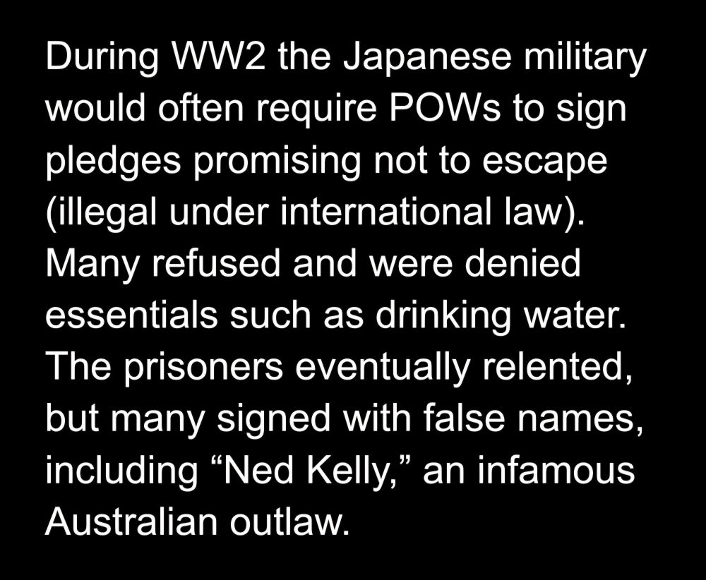 During WW2 the Japanese military would often require POWs to sign pledges promising not to escape (illegal under international law). Many refused and were denied essentials such as drinking water. The prisoners eventually relented, but many signed with false names, including “Ned Kelly,” an infamous Australian outlaw.
