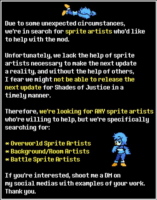 Due to some unexpected circumstances, we're in search for sprite artists who'd like to help with the mod.
Unfortunately, we lack the help of sprite artists necessary to make the next update a reality, and without the help of others, I fear we might not be able to release the next update for Shades of Justice in a timely manner.
Therefore, we're looking for ANY sprite artists who're willing to help, but we're specifically searching for:
Overworld Sprite Artists
Background/Room Artists
Battle Sprite Artists
If you're interested, shoot me a DM on my social medias with examples of your work.
Thank you.