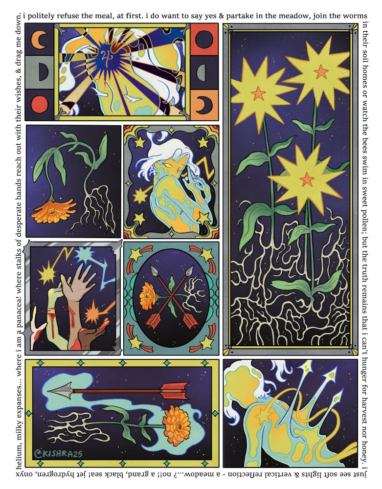 A comic featuring my OC, Ulala. They are a shooting star in a humanoid form, made of stardust and plasma. Several panels of the comic feature them in various poses, arrows, and zinnias. Each panel has an intricate border, and each subject is featured on a grand, black background filled with stars.

Around the border is a poem; "I politely refuse the meal, at first. I do want to say yes & partake in the meadow, join the worms in their soil homes or watch the bees swim in sweet pollen; but the truth remains that I can't hunger for harvest nor honey. I just see soft lights & vertical reflection - a meadow...? No!! A grand, black sea! Jet hydrogen, onyx helium, milky expanses... where I am a panacea! Where stalks of desperate hands reach out with their wishes, & drag me down."