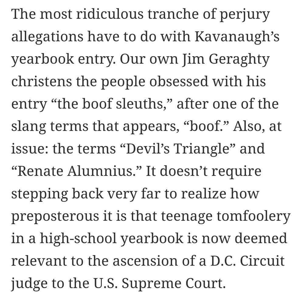 Screenshot from the linked article reading: 

The most ridiculous tranche of perjury allegations have to do with Kavanaugh's yearbook entry. Our own Jim Geraghty christens the people obsessed with his entry "the boof sleuths," after one of the
slang terms that appears, "boof." Also, at
issue: the terms "Devil's Triangle" and
"Renate Alumnius." It doesn't require
stepping back very far to realize how
preposterous it is that teenage tomfoolery in a high-school yearbook is now deemed relevant to the ascension of a D.C. Circuit judge to the U.S. Supreme Court.

