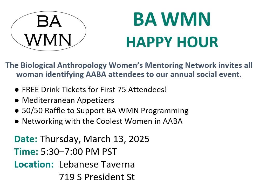 It is an image providing which states the following: BA WMN Happy Hour. The Biological Anthropology Women's Mentoring NEtwork invites all women identifying AABA attendees to our annual social event. 
- Free Drink Tickets for first 75 Attendees!
-Mediterranean appetizers
-50/50 Raffle to support BA WMN programming
-networking with the coolest women in AABA

Date: Thursday, March 13, 2025
Time: 5:30-7:00 
Location: Lebanese Taverna
719 President St.