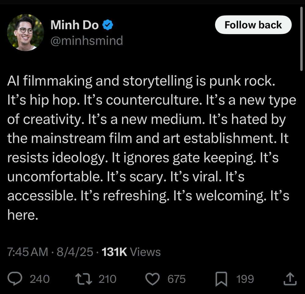 Tweet from @minhsmind reading:
AI filmmaking and storytelling is punk rock. It’s hip hop. It’s counterculture. It’s a new type of creativity. It’s a new medium. It’s hated by the mainstream film and art establishment. It resists ideology. It ignores gate keeping. It’s uncomfortable. It’s scary. It’s viral. It’s accessible. It’s refreshing. It’s welcoming. It’s here.