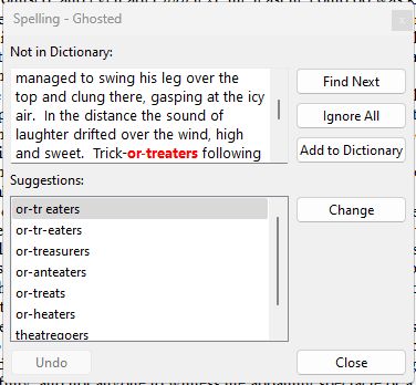 Scrivener's built-in spellchecker.

Spelling
Not in Dictionary:
"managed to swing his leg over the top and clung there, gasping at the icy air. in the distance the sound of laughter drifted over the wind, high and sweet. Trick-or-treaters following"

Suggestions:
or-tr eaters
or-tr-eaters
or-treasurers
or-anteaters
or-treats
or-heaters
theatregoers