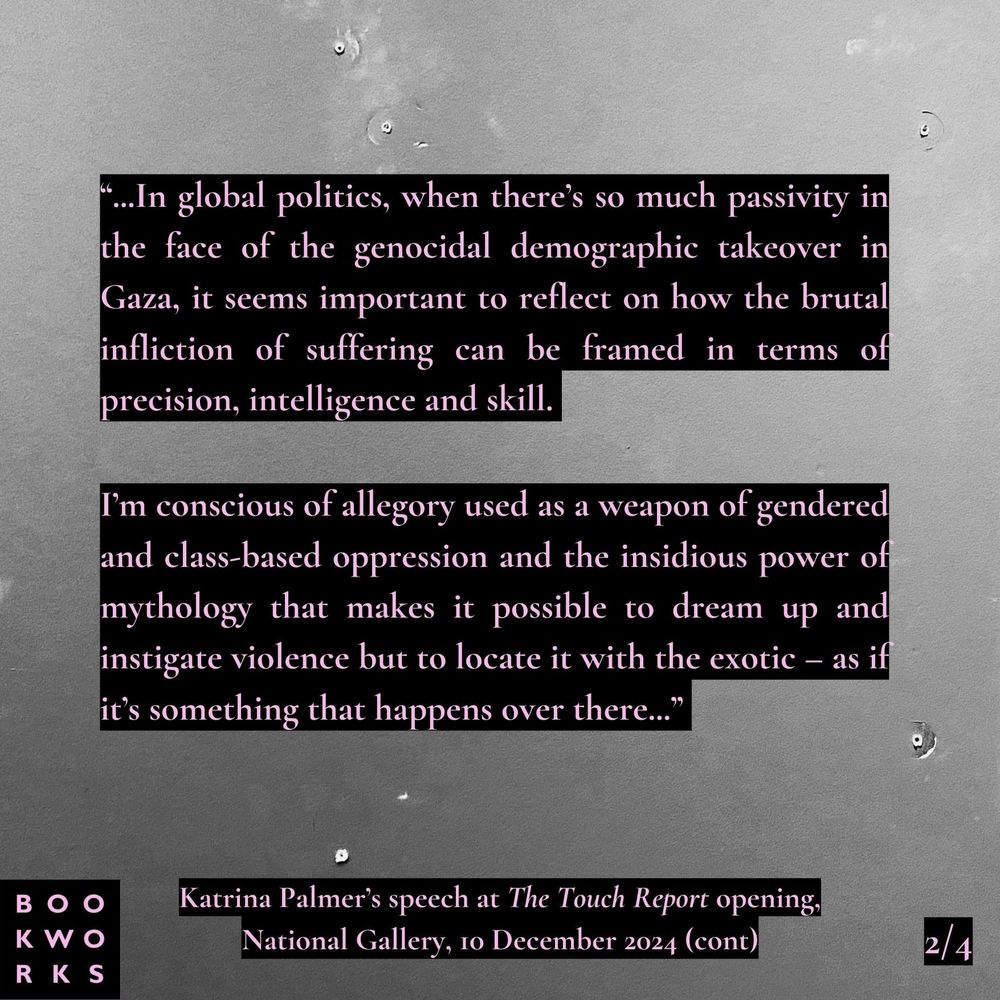 A graphic of Katrina Palmer's speech at the opening of The Touch Report, the culmination of her year long artist residency at the National Gallery. There are four graphics in total which together contain the speech. 

Pink text on a black backing over a grey photo of an empty space on the gallery wall where a painting once hung. 

Text reads: 
"In global politics, when there’s so much passivity in the face of the genocidal demographic takeover in Gaza, it seems important to reflect on how the brutal infliction of suffering can be framed in terms of precision, intelligence and skill. 

I’m conscious of allegory used as a weapon of gendered and class-based oppression and the insidious power of mythology that makes it possible to dream up and instigate violence but to locate it with the exotic – as if it’s something that happens over there."
(2/4)