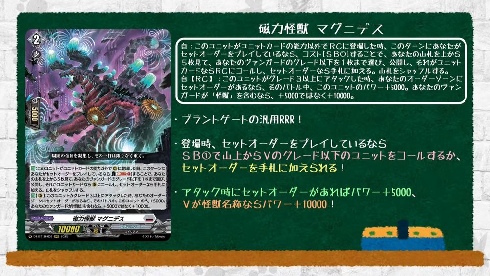 Magnetic Force Monster, Magnides
Brandt Gate - <Alien>
"It condenses the surrounding metal, and each strike is immeasurably heavy."

[AUTO]:When this unit is placed on (RC) other than by a unit card's ability, if you played a set order this turn, COST [Soul Blast (1)], look at the top 5 cards of your deck, choose up to 1 card with grade less than or equal to your vanguard from among them, reveal it, call it to (RC) if it is a unit card, or put it into your hand if it is a set order. Shuffle your deck. {Shuffle it back if you chose neither a unit card nor a set order}
[AUTO][RC]:When this unit attacks a grade 3 or greater unit, if your order zone has a set order, this unit gets [Power]+5000 until end of battle. If you have a vanguard with "Monster" in its card name, +10000 instead of +5000.